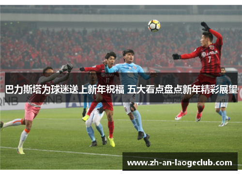 巴力斯塔为球迷送上新年祝福 五大看点盘点新年精彩展望