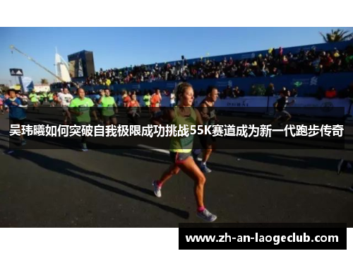 吴玮曦如何突破自我极限成功挑战55K赛道成为新一代跑步传奇