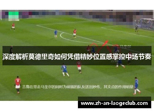 深度解析莫德里奇如何凭借精妙位置感掌控中场节奏