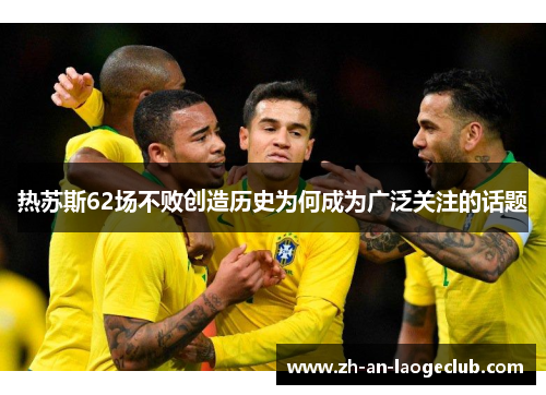 热苏斯62场不败创造历史为何成为广泛关注的话题 热苏斯62场不败创造历史为何成为广泛关注的话题