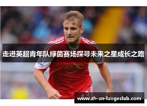 走进英超青年队绿茵赛场探寻未来之星成长之路 走进英超青年队绿茵赛场探寻未来之星成长之路