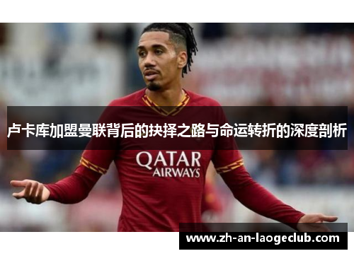 卢卡库加盟曼联背后的抉择之路与命运转折的深度剖析 卢卡库加盟曼联背后的抉择之路与命运转折的深度剖析