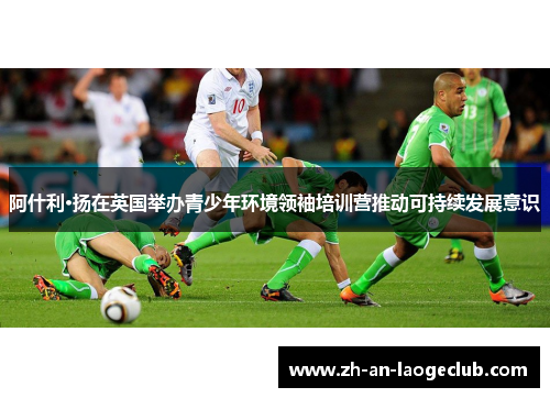 阿什利·扬在英国举办青少年环境领袖培训营推动可持续发展意识 阿什利·扬在英国举办青少年环境领袖培训营推动可持续发展意识