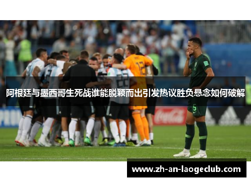 阿根廷与墨西哥生死战谁能脱颖而出引发热议胜负悬念如何破解 阿根廷与墨西哥生死战谁能脱颖而出引发热议胜负悬念如何破解