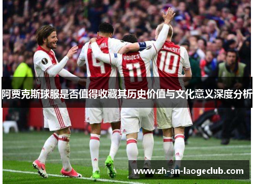阿贾克斯球服是否值得收藏其历史价值与文化意义深度分析 阿贾克斯球服是否值得收藏其历史价值与文化意义深度分析
