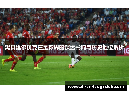 黑贝维尔贝克在足球界的深远影响与历史地位解析