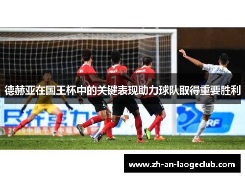 德赫亚在国王杯中的关键表现助力球队取得重要胜利 德赫亚在国王杯中的关键表现助力球队取得重要胜利