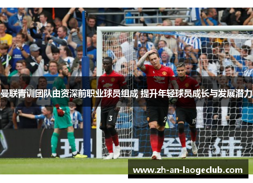 曼联青训团队由资深前职业球员组成 提升年轻球员成长与发展潜力 曼联青训团队由资深前职业球员组成 提升年轻球员成长与发展潜力