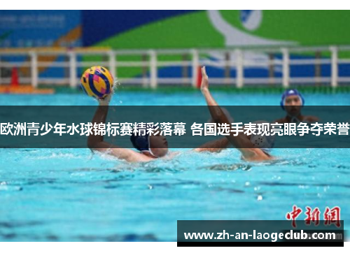 欧洲青少年水球锦标赛精彩落幕 各国选手表现亮眼争夺荣誉