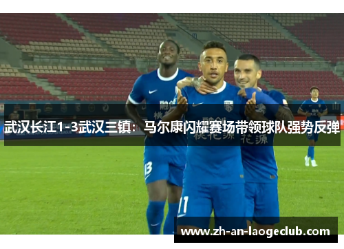 武汉长江1-3武汉三镇：马尔康闪耀赛场带领球队强势反弹