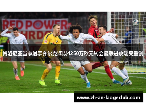 博洛尼亚当家射手齐尔克泽以4250万欧元转会曼联进攻端受重创