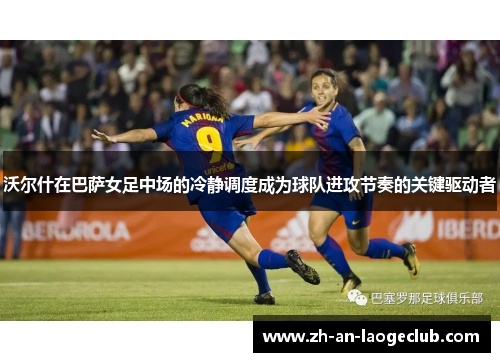 沃尔什在巴萨女足中场的冷静调度成为球队进攻节奏的关键驱动者