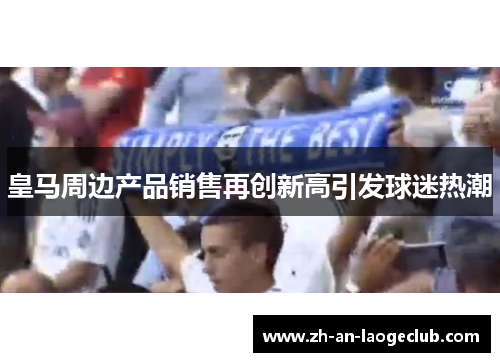 皇马周边产品销售再创新高引发球迷热潮 皇马周边产品销售再创新高引发球迷热潮