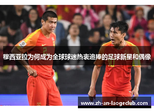 穆西亚拉为何成为全球球迷热衷追捧的足球新星和偶像 穆西亚拉为何成为全球球迷热衷追捧的足球新星和偶像