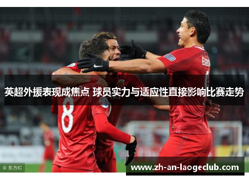 英超外援表现成焦点 球员实力与适应性直接影响比赛走势
